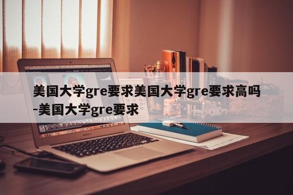 美国大学gre要求美国大学gre要求高吗-美国大学gre要求