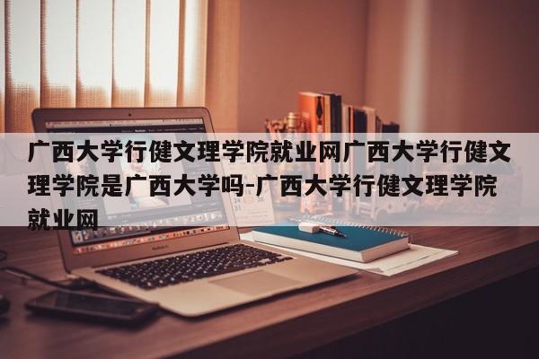 广西大学行健文理学院就业网广西大学行健文理学院是广西大学吗-广西大学行健文理学院就业网