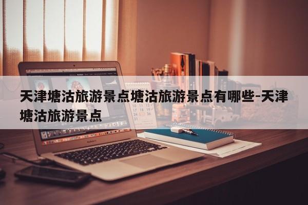 天津塘沽旅游景点塘沽旅游景点有哪些-天津塘沽旅游景点