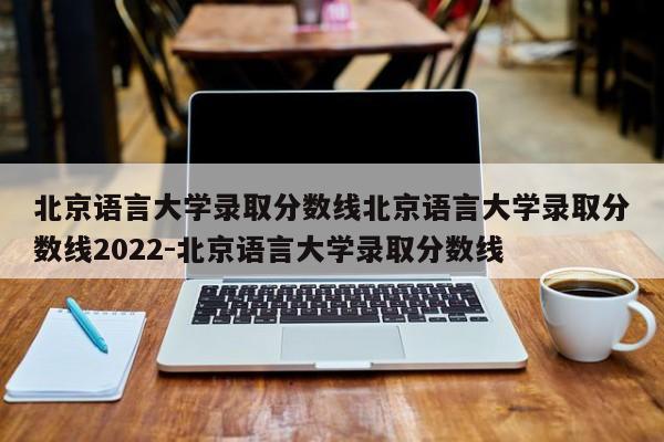 北京语言大学录取分数线北京语言大学录取分数线2022-北京语言大学录取分数线