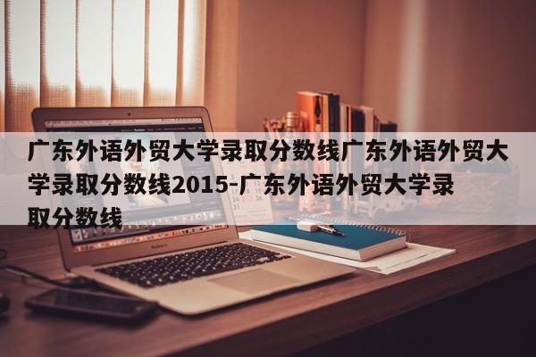 广东外语外贸大学录取分数线广东外语外贸大学录取分数线2015-广东外语外贸大学录取分数线