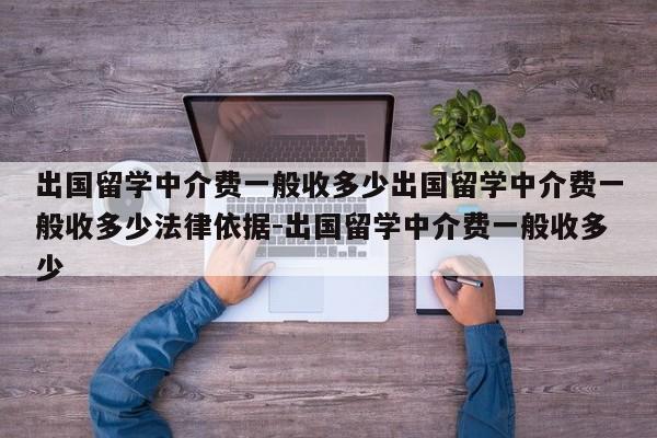 出国留学中介费一般收多少出国留学中介费一般收多少法律依据-出国留学中介费一般收多少