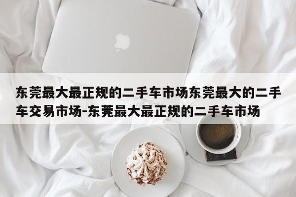 东莞最大最正规的二手车市场东莞最大的二手车交易市场-东莞最大最正规的二手车市场