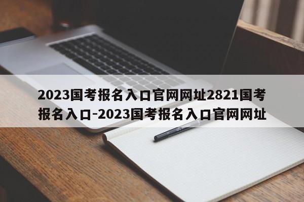 2023国考报名入口官网网址2821国考报名入口-2023国考报名入口官网网址