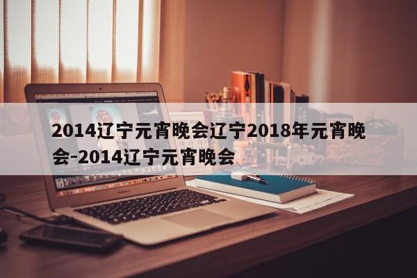 2014辽宁元宵晚会辽宁2018年元宵晚会-2014辽宁元宵晚会