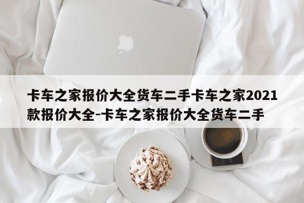 卡车之家报价大全货车二手卡车之家2021款报价大全-卡车之家报价大全货车二手