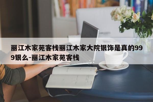 丽江木家苑客栈丽江木家大院银饰是真的999银么-丽江木家苑客栈
