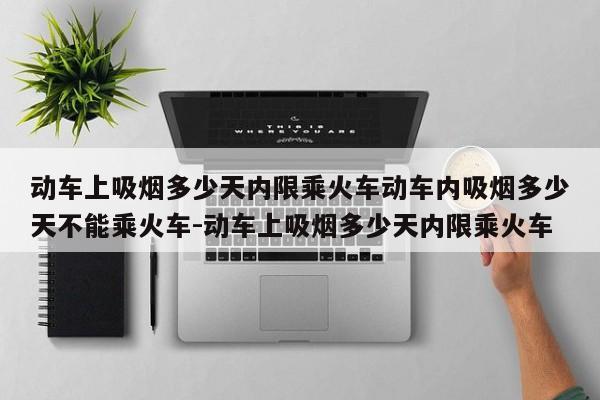 动车上吸烟多少天内限乘火车动车内吸烟多少天不能乘火车-动车上吸烟多少天内限乘火车