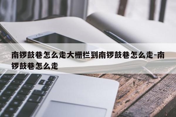 南锣鼓巷怎么走大栅栏到南锣鼓巷怎么走-南锣鼓巷怎么走