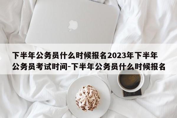 下半年公务员什么时候报名2023年下半年公务员考试时间-下半年公务员什么时候报名