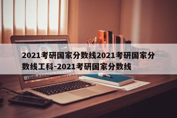 2021考研国家分数线2021考研国家分数线工科-2021考研国家分数线