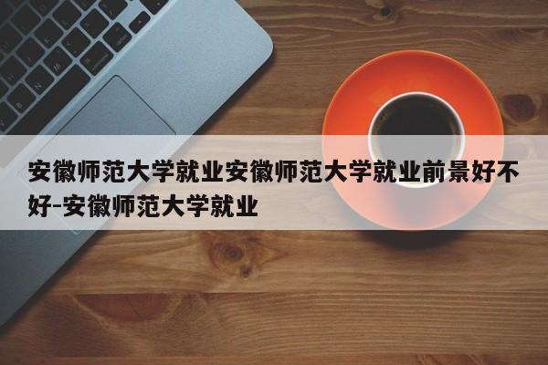 安徽师范大学就业安徽师范大学就业前景好不好-安徽师范大学就业