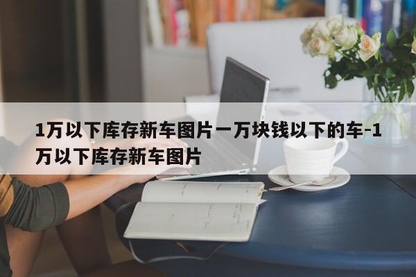 1万以下库存新车图片一万块钱以下的车-1万以下库存新车图片