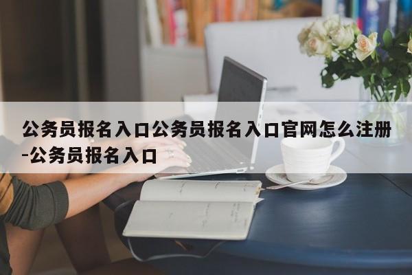 公务员报名入口公务员报名入口官网怎么注册-公务员报名入口
