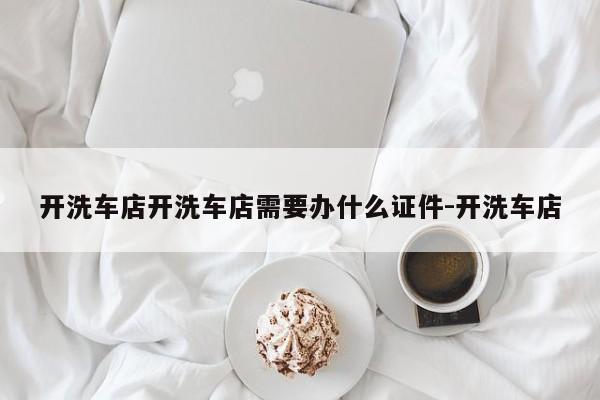 开洗车店开洗车店需要办什么证件-开洗车店